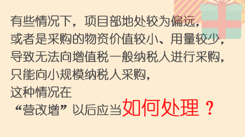 有些情況下，項目部地處較為偏遠，或者是采購的物資價值較小、用量較少，導致無法向增值稅一般納稅人進行采購，只能向小規模納稅人采購，這種情況在“營改增”以后應當如何處理？ 