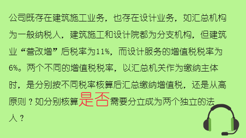 公司既存在建筑施工業務，也存在設計業務，如匯總機構為一般納稅人，建筑施工和設計院都為分支機構，但建筑業“營改增”后稅率為11%，而設計服務的增值稅稅率為6%。兩個不同的增值稅稅率，以匯總機關作為繳納主體時，是分別按不同稅率核算后匯總繳納增值稅，還是從高原則？如分別核算是否需要分立成為兩個獨立的法人？ 