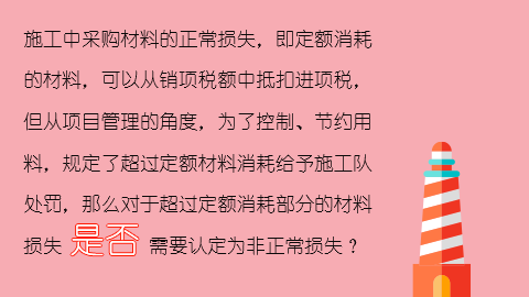 施工中采購材料的正常損失，即定額消耗的材料，可以從銷項稅額中抵扣進項稅，但從項目管理的角度，為了控制、節約用料，規定了超過定額材料消耗給予施工隊處罰，那么對于超過定額消耗部分的材料損失是否需要認定為非正常損失？ 