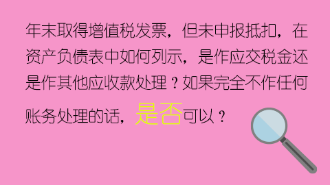 年末取得增值稅發票，但未申報抵扣，在資產負債表中如何列示，是作應交稅金還是作其他應收款處理？如果完全不作任何賬務處理的話，是否可以？ 